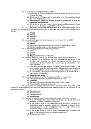 34.- El concepto de mortalidad infantil se refiere a
a) El número de niños que mueren durante el primer año de vida por cada
100 nacidos vivos.
b) El número de niños que mueren durante los cinco primeros años de vida
por cada 1000 nacidos vivos.
c) El número de niños que mueren durante el primer año de vida por
cada 1000 nacidos vivos.
d) El número de niños que mueren, desde la semana 28 de gestación hasta
el primer mes de vida, por cada 100 nacidos vivos.
35.- Las CCAA podrán establecer planes en materia de su competencia en los que se
proponga una contribución financiera del Estado para su ejecución, de acuerdo con lo dispuesto en el
artículo:
a) 143 CE
b) 152 CE
c) 158.1 CE
d) 168 CE
36.- La coordinación general Sanitaria se ejerce por: de acuerdo con la LGS
a) Las CCAA
b) Estado
c) Departamento de sanidad de la Administración General del Estado
d) Ministerio de Sanidad, servicios sociales e igualdad
37.- El Plan Integrado de Salud tendrá una vigencia de:
a) 1 año
b) 3 años
c) 5 años
d) El que en él mismo se determine
38.- Señale la respuesta correcta con respecto a los Planes Integrados de salud:
a) A efectos de la confección del Plan Integrado de salud, las CCAA
remitirán los proyectos de planes aprobados por los Organismo
competentes de las mismas, de acuerdo con lo establecido en los
artículos de la LGS.
b) Una vez comprobada la adecuación de los Planes de salud de las CCAA
a los criterios generales de coordinación, el Departamento de sanidad de
la Administración del Estado confeccionará el Plan Integrado de salud.
c) B + contendrá las especificaciones establecidas en el artículo 74 de la
Ley General de Sanidad.
d) Todas son correctas
39.- La aprobación definitiva del Plan Integrado de Salud es por parte de:
a) Consejo Interterritorial del Sistema Nacional de Salud
b) Gobierno
c) Departamento de sanidad de la Administración del Estado
d) Ninguna de las anteriores es correcta
40.- De acuerdo con la Ley General de Sanidad, señale el tiempo en que las CCAA
informaran al Departamento de Sanidad de la Administración del estado de grado de ejecución de sus
respectivos planes:
a) Mensualmente
b) Trimestralmente
c) Semestralmente
d) Anualmente
41.- Respecto de las distintas Administraciones sanitarias, todos tienen derecho
a) A la información sobre los servicios sanitarios a que puede acceder y
sobre los requisitos necesarios para su uso.
b) A ser advertidos de si los procedimientos de pronóstico, diagnóstico y
terapéuticos que se apliquen pueden ser utilizados en función de un
proyecto docente o de investigación, que en ningún caso puede
comportar peligro adicional para su salud.
c) A que se les asigne un médico, cuyo nombre se le dará a conocer, que
será su interlocutor principal con el equipo asistencial.
d) Todas son correctas.
 