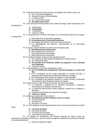 42.- Todas las afirmaciones sobre el censo de población son ciertas menos una
a) Es un documento obligatorio.
b) Recoge información individualizada.
c) Lo realiza el INE.
d) Es un documento secreto.
e) Se realiza cada 5 años.
43.- Las Comisiones Permanentes en las Cortes de Aragón están compuestas en la
actualidad por
a) 34 Diputados.
b) 33 Diputados.
c) 13 Diputados.
d) Todas son falsas.
44.- La representación ordinaria del Estado en la Comunidad Autónoma de Aragón
corresponde a
a) El Presidente de la Asamblea Legislativa.
b) El Presidente de la Comunidad Autónoma.
c) El Delegado del Gobierno de la Comunidad Autónoma.
d) Los Subdelegados del Gobierno conjuntamente en la Comunidad
Autónoma.
45.- El actual y vigente Estatuto de Autonomía de Aragón posee
a) Seis Disposiciones Adicionales.
b) Seis Disposiciones Transitorias.
c) Cinco Disposiciones Adicionales.
d) Siete Disposiciones Adicionales.
46.- El Justicia de Aragón cesará por las siguientes causas
a) Por condena de delito culposo establecida en sentencia firme.
b) Por enfermedad grave.
c) Por pérdida de la condición política de aragonés o de la vecindad
civil aragonesa.
d) Todas son ciertas.
47.- La promulgación de las leyes aragonesas se hace
a) Por el Presidente de la Diputación General de Aragón en nombre del
Rey.
b) Por el Presidente de las Cortes Generales en nombre del Rey, a
propuesta del Presidente de la Diputación General de Aragón.
c) Por el Presidente de las Cortes de Aragón en nombre del Rey.
d) Por el Presidente del Gobierno español en nombre del Rey, a propuesta
del Presidente de la Diputación General de Aragón.
48.- Señala cuáles son las misiones específicas del Justicia de Aragón
a) La protección y defensa de los derechos individuales y colectivos
reconocidos en el Estatuto de Autonomía.
b) La tutela del ordenamiento jurídico aragonés, velando por su defensa y
aplicación.
c) La defensa del Estatuto de Autonomía de Aragón.
d) Todas son ciertas.
49.- Señale qué comprende la libre elección
a) El profesional sanitario titulado, servicio y centro.
b) El centro sanitario.
c) El profesional.
d) El servicio y el centro.
50.- La LGS establece que las piezas básicas de los servicios de salud de las CCAA
serán
a) Las Áreas de Salud.
b) Las Zonas de Salud.
c) Las Áreas de Proximidad.
d) Las Demarcaciones Sanitarias.
51.- El catálogo de prestaciones del Sistema Nacional de Salud recoge las
prestaciones sanitarias mínimas pero, ¿qué documento recoge las prestaciones sanitarias en nuestra
Comunidad Autónoma?
a) El Plan de Salud de Aragón.
 