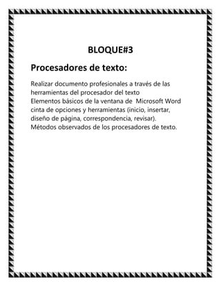 BLOQUE#3
Procesadores de texto:
Realizar documento profesionales a través de las
herramientas del procesador del texto
Elementos básicos de la ventana de Microsoft Word
cinta de opciones y herramientas (inicio, insertar,
diseño de página, correspondencia, revisar).
Métodos observados de los procesadores de texto.
 