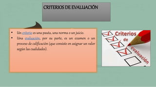 CRITERIOS DE EVALUACIÓN
• Un criterio es una pauta, una norma o un juicio.
• Una evaluación, por su parte, es un examen o un
proceso de calificación (que consiste en asignar un valor
según las cualidades).
 