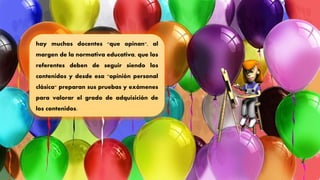 hay muchos docentes "que opinan", al
margen de la normativa educativa, que los
referentes deben de seguir siendo los
contenidos y desde esa "opinión personal
clásica" preparan sus pruebas y exámenes
para valorar el grado de adquisición de
los contenidos.
 