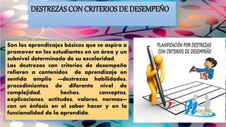 DESTREZAS CON CRITERIOS DE DESEMPEÑO
Son los aprendizajes básicos que se aspira a
promover en los estudiantes en un área y un
subnivel determinado de su escolaridad.
Las destrezas con criterios de desempeño
refieren a contenidos de aprendizaje en
sentido amplio —destrezas habilidades,
procedimientos de diferente nivel de
complejidad, hechos, conceptos,
explicaciones, actitudes, valores, normas—
con un énfasis en el saber hacer y en la
funcionalidad de lo aprendido.
 