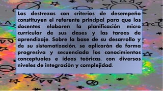 Las destrezas con criterios de desempeño
constituyen el referente principal para que los
docentes elaboren la planificación micro
curricular de sus clases y las tareas de
aprendizaje. Sobre la base de su desarrollo y
de su sistematización, se aplicarán de forma
progresiva y secuenciada los conocimientos
conceptuales e ideas teóricas, con diversos
niveles de integración y complejidad.
 