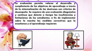 La evaluación permite valorar el desarrollo y
cumplimiento de los objetivos de aprendizaje a través
de la sistematización de las destrezas con criterios de
desempeño. Se requiere de una evaluación diagnóstica
y continua que detecte a tiempo las insuficiencias y
limitaciones de los estudiantes, a fin de implementar
sobre la marcha las medidas correctivas que la
enseñanza y el aprendizaje requieran.
 