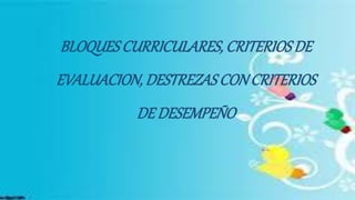 BLOQUESCURRICULARES, CRITERIOSDE
EVALUACION, DESTREZASCONCRITERIOS
DE DESEMPEÑO
 