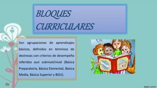 BLOQUES
CURRICULARES
Son agrupaciones de aprendizajes
básicos, definidos en términos de
destrezas con criterios de desempeño
referidos aun subnivel/nivel (Básica
Preparatoria, Básica Elemental, Básica
Media, Básica Superior y BGU).
 
