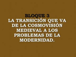BLOQUE 3
LA TRANSICIÓN QUE VA
DE LA COSMOVISIÓN
MEDIEVAL A LOS
PROBLEMAS DE LA
MODERNIDAD.
 
