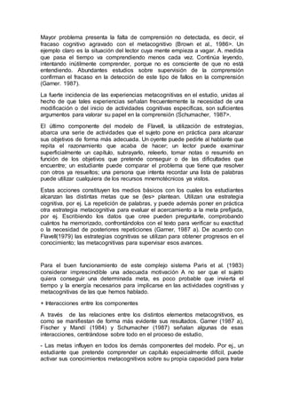 Mayor problema presenta la falta de comprensión no detectada, es decir, el
fracaso cognitivo agravado con el metacognitivo (Brown et al., 1986>. Un
ejemplo claro es la situación del lector cuya mente empieza a vagar. A. medida
que pasa el tiempo va comprendiendo menos cada vez. Continúa leyendo,
intentando inútilmente comprender, porque no es consciente de que no está
entendiendo. Abundantes estudios sobre supervisión de la comprensión
confirman el fracaso en la detección de este tipo de fallos en la comprensión
(Garner. 1987).
La fuerte incidencia de las experiencias metacognitivas en el estudio, unidas al
hecho de que tales experiencias señalan frecuentemente la necesidad de una
modificación o del inicio de actividades cognitivas específicas, son suficientes
argumentos para valorar su papel en la comprensión (Schumacher, 1987>.
El último componente del modelo de Flavell, la utilización de estrategias,
abarca una serie de actividades que el sujeto pone en práctica para alcanzar
sus objetivos de forma más adecuada. Un oyente puede pedirle al hablante que
repita el razonamiento que acaba de hacer; un lector puede examinar
superficialmente un capítulo, subrayarlo, releerlo, tomar notas o resumirlo en
función de los objetivos que pretende conseguir o de las dificultades que
encuentre; un estudiante puede comparar el problema que tiene que resolver
con otros ya resueltos; una persona que intenta recordar una lista de palabras
puede utilizar cualquiera de los recursos mnemotécnicos ya vistos.
Estas acciones constituyen los medios básicos con los cuales los estudiantes
alcanzan las distintas metas que se (les> plantean. Utilizan una estrategia
cognitiva, por ej. La repetición de palabras, y puede además poner en práctica
otra estrategia metacognitiva para evaluar el acercamiento a la meta prefijada,
por ej. Escribiendo los datos que cree pueden preguntarle, comprobando
cuántos ha memorizado, confrontándolos con el texto para verificar su exactitud
o la necesidad de posteriores repeticiones (Garner, 1987 a). De acuerdo con
Flavell(1979) las estrategias cognitivas se utilizan para obtener progresos en el
conocimiento; las metacognitivas para supervisar esos avances.
Para el buen funcionamiento de este complejo sistema Paris et al. (1983)
considerar imprescindible una adecuada motivación A no ser que el sujeto
quiera conseguir una determinada meta, es poco probable que invierta el
tiempo y la energía necesarios para implicarse en las actividades cognitivas y
metacognitivas de las que hemos hablado.
+ Interacciones entre los componentes
A través de las relaciones entre los distintos elementos metacognitivos, es
como se manifiestan de forma más evidente sus resultados. Garner (1987 a),
Fischer y Mandí (1984) y Schumacher (1987) señalan algunas de esas
interacciones, centrándose sobre todo en el proceso de estudio,
- Las metas influyen en todos los demás componentes del modelo. Por ej., un
estudiante que pretende comprender un capítulo especialmente difícil, puede
activar sus conocimientos metacognitivos sobre su propia capacidad para tratar
 