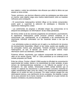 esa materia o sobre las actividades más eficaces que utilizó la última vez que
estudió un tema similar,
Tienen, asimismo, una decisiva influencia sobre las estrategias que debe poner
en marcha: cada objetivo exige anos medios determinados; otros se muestran
ineficaces para conseguirlo.
- El conocimiento metacognitivo también influye en los demás componentes:
puedo guiar o; supervisar la selección de estrategias e interpretar la
experiencia metacognitivo actual.
- Los sentimientos de progreso o dificultad dirigen las correcciones en la
adopción de estrategias o la reformulación de las metas planteadas.
De forma similar a] de las nociones piagetianas de asimilación y acomodación,
la experiencia metacognitivo puede provocar cambios evolutivos en el
conocimiento que, gradualmente, se va adaptando a las características del
crecimiento individual confrontado con las sucesivas tareas a las que se
enfrenta.
- Las actividades puntas en práctica por el sujeto y su distribución de recursos
de procesamiento disponibles, influyen en las metas, puesto que aquellas son
los principales medios para alcanzarlas. También cambian el conocimiento
metacognitivo, ya que, al ejecutar una acción, el sujeto obtiene mayor
información sobre sus destrezas y habilidades.
Podemos afirmar, resumiendo, que cualquier componente del sistema puede
influir en los demás (Garner, 1987 a>. Esta posibilidad ya se contempla en el
modelo propuesto por Flavell.
Entre las críticas, Fischer y Mandí (1984) apuntan la dificultad de comprobación
experimental del modelo, debido a la imposibilidad de aislar variables, al gran
número de interdependencias existentes y a la ‘inflación de puedes” en su
formulación. En este sentido, Schumacher (1987) señala también que el
modelo no explicita los mecanismos o procedimientos concretos mediante los
cuales características tales como las metas o las experiencias metacognitivas
influyen en el control de todo el proceso. Por estos motivos abogan por una
reformulación teórica y una clarificación de los conceptos. No obstante, a pesar
de la poca precisión de la teoría, reconocen su utilidad en un gran número de
estudios orientados a la práctica educativa.
 