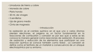 ◦ Limaduras de hierro y cobre
◦ Moneda de cobre
◦ Plato hondo
◦ 50 ml. de vinagre
◦ 5 servilletas
◦ Lija de grano medio
◦ Cinta de magnesio
◦ Introducción
◦ la oxidación es el cambio químico en el que uno o varios átomos
pierden electrones. el oxigeno es un factor fundamental en la
reacciones de combustión y corrosión es por eso que a estas se les
conoce la manera general como reacciones de oxidación. El proceso
de oxidación y reducción de los elementos que participan en una
reacción química se conoce también como redox . La corrosión se
define como el territorio de un material a consecuencia de un ataque
electroquímico por su entorno.
 