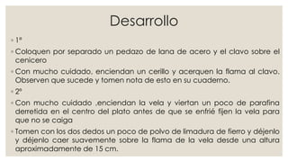 Desarrollo
◦ 1º
◦ Coloquen por separado un pedazo de lana de acero y el clavo sobre el
cenicero
◦ Con mucho cuidado, enciendan un cerillo y acerquen la flama al clavo.
Observen que sucede y tomen nota de esto en su cuaderno.
◦ 2º
◦ Con mucho cuidado ,enciendan la vela y viertan un poco de parafina
derretida en el centro del plato antes de que se enfrié fijen la vela para
que no se caiga
◦ Tomen con los dos dedos un poco de polvo de limadura de fierro y déjenlo
y déjenlo caer suavemente sobre la flama de la vela desde una altura
aproximadamente de 15 cm.
 