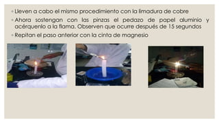 ◦ Lleven a cabo el mismo procedimiento con la limadura de cobre
◦ Ahora sostengan con las pinzas el pedazo de papel aluminio y
acérquenlo a la flama. Observen que ocurre después de 15 segundos
◦ Repitan el paso anterior con la cinta de magnesio
 