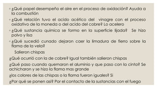 ◦ ¿Qué papel desempeño el aire en el proceso de oxidación? Ayuda a
la combustión
◦ ¿Qué relación tuvo el acido acético del vinagre con el proceso
oxidativo de la moneda o del acido del cobre? Lo acelero
◦ ¿Qué sustancia química se formo en la superficie lijada? Se hizo
polvo y lisa
◦ ¿Qué sucedió cunado dejaron caer la limadura de fierro sobre la
flama de la vela?
Salieron chispas
¿Qué ocurrió con la de cobre? Igual también salieron chispas
¿Qué paso cuando quemaron el aluminio y que paso con la cinta? Se
achicharon y se hizo la flama mas grande
¿los colores de las chispas o la flama fueron iguales? Si
¿Por qué se ponen asi? Por el contacto de la sustancias con el fuego
 