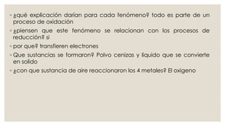 ◦ ¿qué explicación darían para cada fenómeno? todo es parte de un
proceso de oxidación
◦ ¿piensen que este fenómeno se relacionan con los procesos de
reducción? si
◦ por que? transfieren electrones
◦ Que sustancias se formaron? Polvo cenizas y liquido que se convierte
en solido
◦ ¿con que sustancia de aire reaccionaron los 4 metales? El oxigeno
 