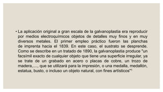 • La aplicación original a gran escala de la galvanoplastia era reproducir
por medios electroquímicos objetos de detalles muy finos y en muy
diversos metales. El primer empleo práctico fueron las planchas
de imprenta hacia el 1839. En este caso, el sustrato se desprende.
Como se describe en un tratado de 1890, la galvanoplastia produce "un
facsímil exacto de cualquier objeto que tiene una superficie irregular, ya
se trate de un grabado en acero o placas de cobre, un trozo de
madera,...., que se utilizará para la impresión, o una medalla, medallón,
estatua, busto, o incluso un objeto natural, con fines artísticos"1
 