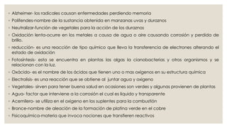◦ Alzheimer- los radicales causan enfermedades perdiendo memoria
◦ Polifendes-nombre de la sustancia obtenida en manzanas uvas y duraznos
◦ Neutralizar-función de vegetales para la acción de los duraznos
◦ Oxidación lenta-ocurre en los metales a causa de agua o aire causando corrosión y perdida de
brillo.
◦ reducción- es una reacción de tipo químico que lleva la transferencia de electrones alterando el
estado de oxidación
◦ Fotosíntesis- esta se encuentra en plantas las algas la cianobacterias y otros organismos y se
relacionan con la luz.
◦ Oxácido- es el nombre de los ácidos que tienen uno o mas oxígenos en su estructura química
◦ Electrolisis- es una reacción que se obtiene al juntar agua y oxigeno
◦ Vegetales- sirven para tener buena salud en ocasiones son verdes y algunas provienen de plantas
◦ Agua- factor que interviene a la corrosión el cual es liquido y transparente
◦ Acemilero- se utiliza en el oxigeno en los suplentes para la combustión
◦ Bronce-nombre de aleación de la formación de platina verde en el cobre
◦ Fisicoquímica-materia que invoca nociones que transfieren reactivos
 