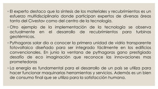 ◦ El experto destaco que la síntesis de los materiales y recubrimientos es un
esfuerzo multidisciplinario donde participan expertos de diversas áreas
tanto del Civestav como del centro de la tecnología.
◦ Otro ejemplo de la implementación de la tecnología se observa
actualmente en el desarrollo de recubrimientos para turbinas
geotérmicas.
◦ Pythagoras solar dio a conocer la primera unidad de vidrio transparente
fotovoltaico diseñado para ser integrado fácilmente en los edificios
convencionales. En junio la ventana de pythagoras gano prestigiado
desafío de eco imaginación que reconoce las innovaciones mas
prometedoras
◦ La energía es fundamental para el desarrollo de un país se utiliza para
hacer funcionar maquinarias herramientas y servicios. Además es un bien
de consumo final que se utiliza para la satisfacción humana.
 