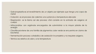 ◦ Galvanoplastia-es el revestimiento de un objeto por ejemplo que tenga una capa de
metal
◦ Colación- es el proceso de calentar una sustancia a temperatura elevada
◦ Respiración- se le llama así ala proceso vital consiste en la entrada de oxigeno al
cuerpo
◦ Mitocondrias- son orgánulos encargados de subministrar a la mayor párate de la
energía
◦ Clorofila-proviene de una familia de pigmentos color verde se encuentra en clamo de
bacterias
◦ Fermentación-proceso catabólico de oxidación incompleta y no requiere oxigeno.
◦ Térmico-es relativo al calor y a la temperatura
 