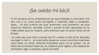¡Se oxido mi bici!
◦ Tu tío enrique se ha empeñando en que heredes su bicicleta. Por
eso vas a su casa para recogerla y volando sales a probarla,
pero… te das cuenta de que amenaza una tormenta, así que
sobre la marcha, decides volver y poner la bici apoyada en la
valla sabes que se mojara, pero piensas que no pasa nada así se
limpia.
◦ al cabo de unos días cuando por fin vuelve a salir el sol, decides
recoger tu bici y , al acercarte observas unas manchas marrones
que antes no tenia. Intentas limpiarlas pero no se quitan, no se
trata de suciedad además, la cadena esta rígida y los eslabones
atorados; algo a pasado ¿Qué ocurrió?
 