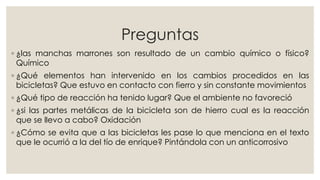 Preguntas
◦ ¿las manchas marrones son resultado de un cambio químico o físico?
Químico
◦ ¿Qué elementos han intervenido en los cambios procedidos en las
bicicletas? Que estuvo en contacto con fierro y sin constante movimientos
◦ ¿Qué tipo de reacción ha tenido lugar? Que el ambiente no favoreció
◦ ¿si las partes metálicas de la bicicleta son de hierro cual es la reacción
que se llevo a cabo? Oxidación
◦ ¿Cómo se evita que a las bicicletas les pase lo que menciona en el texto
que le ocurrió a la del tío de enrique? Pintándola con un anticorrosivo
 