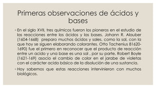 Primeras observaciones de ácidos y
bases
◦ En el siglo XVII, tres químicos fueron los pioneros en el estudio de
las reacciones entre los ácidos y las bases. Johann R. Alauber
(1604-1668) preparo muchos ácidos y sales, como la sal, con la
que hoy se siguen elaborando colorantes. Otto Tachenius 81620-
1690) fue el primero en reconocer que el producto de reacción
entre un acido y una base es una sal , por su parte, Robert Boyle
(1621-169) asocio el cambio de color en el jarabe de violetas
con el carácter acido básico de la disolución de una sustancia.
◦ Hoy sabemos que estas reacciones intervinieron con muchos
biológicos.
 