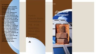 La corrosion:
Se entiende por corrosión
lainteracciónun metal con
el medio que lo rodea,
produciendo el
consiguiente deterioro en
sus propiedades tanto
físicas como químicas. Las
características fundamental
de este fenómeno, es que
sólo ocurre en presencia de
un electrólito, ocasionando
regiones plenamente
identificadas, llamadas
estas anódicas y catódicas:
una reacción de oxidación
es una reacción anódica,
en la cual los electrones son
liberados dirigiéndose a
otras regiones catódicas. En
la región anódica se
producirá la disolución del
metal (corrosión) y,
consecuentemente en la
región catódica la
inmunidad del metal.
¿Como evitar
la corrosión?Ponce
Garcia Maria
Guadalupe
3ºA # 35
MAESTRA:
Alma Mite
Barajas
Cardenas
 