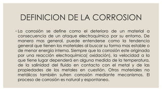 DEFINICION DE LA CORROSION
◦ La corrosión se define como el deterioro de un material a
consecuencia de un ataque electroquímico por su entorno. De
manera mas general, puede entenderse como la tendencia
general que tienen los materiales al buscar su forma mas estable o
de menor energía interna. Siempre que la corrosión este originada
por una reacción electroquímica( oxidación), la velocidad a la
que tiene lugar dependerá en alguna medida de la temperatura,
de la salinidad del fluido en contacto con el metal y de las
propiedades de los metales en cuestión. Otros materiales no
metálicos también sufren corrosión mediante mecanismos. El
proceso de corrosión es natural y espontaneo.
 
