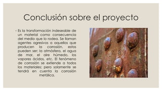 Conclusión sobre el proyecto
◦ Es la transformación indeseable de
un material como consecuencia
del medio que lo rodea. Se llaman
agentes agresivos a aquellos que
producen la corrosión, estos
pueden ser: la atmósfera, el agua
de mar, el aire húmedo, los
vapores ácidos, etc. El fenómeno
de corrosión se extiende a todos
los materiales; pero solamente se
tendrá en cuenta la corrosión
metálica.
 