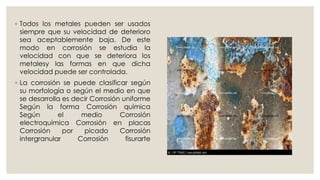 ◦ Todos los metales pueden ser usados
siempre que su velocidad de deterioro
sea aceptablemente baja. De este
modo en corrosión se estudia la
velocidad con que se deteriora los
metalesy las formas en que dicha
velocidad puede ser controlada.
◦ La corrosión se puede clasificar según
su morfología o según el medio en que
se desarrolla es decir Corrosión uniforme
Según la forma Corrosión química
Según el medio Corrosión
electroquímica Corrosión en placas
Corrosión por picado Corrosión
intergranular Corrosión fisurarte
 