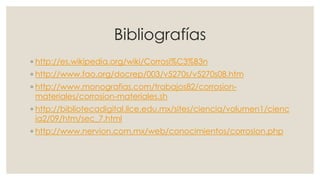 Bibliografías
◦ http://es.wikipedia.org/wiki/Corrosi%C3%B3n
◦ http://www.fao.org/docrep/003/v5270s/v5270s08.htm
◦ http://www.monografias.com/trabajos82/corrosion-
materiales/corrosion-materiales.sh
◦ http://bibliotecadigital.ilce.edu.mx/sites/ciencia/volumen1/cienc
ia2/09/htm/sec_7.html
◦ http://www.nervion.com.mx/web/conocimientos/corrosion.php
 