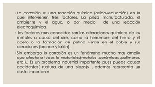 ◦ La corrosión es una reacción química (oxido-reducción) en la
que intervienen tres factores. La pieza manufacturada, el
ambiente y el agua, o por medio de una reacción
electroquímica.
◦ los factores mas conocidos son las alteraciones químicas de los
metales a causa del aire, como la herrumbre del hierro y el
acero o la formación de patina verde en el cobre y sus
aleaciones (bronce y latón).
◦ Sin embargo la corrosión es un fenómeno mucho mas amplio
que afecta a todos lo materiales(metales ,cerámicas ,polímeros,
etc.).. Es un problema industrial importante pues puede causar
accidentes( ruptura de una pieza)y , además representa un
costo importante.
 
