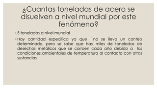 ¿Cuantas toneladas de acero se
disuelven a nivel mundial por este
fenómeno?
◦ 5 toneladas a nivel mundial
◦ Hay cantidad especifica ya que no se lleva un conteo
determinado, pero se sabe que hay miles de toneladas de
desechos metálicos que se corroen cada año debido a las
condiciones ambientales de temperatura al contacto con otras
sustancias
 