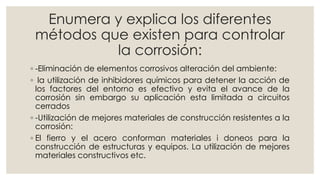 Enumera y explica los diferentes
métodos que existen para controlar
la corrosión:
◦ -Eliminación de elementos corrosivos alteración del ambiente:
◦ la utilización de inhibidores químicos para detener la acción de
los factores del entorno es efectivo y evita el avance de la
corrosión sin embargo su aplicación esta limitada a circuitos
cerrados
◦ -Utilización de mejores materiales de construcción resistentes a la
corrosión:
◦ El fierro y el acero conforman materiales i doneos para la
construcción de estructuras y equipos. La utilización de mejores
materiales constructivos etc.
 