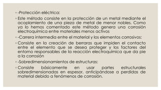 ◦ -Protección eléctrica:
◦ Este método consiste en la protección de un metal mediante el
acoplamiento de una pieza de metal de menor nobles. Como
ya lo hemos comentado este método genera una corrosión
electroquímica entre materiales menos activos
◦ -Carrera intermedia entre el material y los elementos corrosivos:
◦ Consiste en la creación de berraras que impiden el contacto
entre el elemento que se desea proteger y los factores del
entorno responsables de la reacción electroquímica que da pie
a la corrosión
◦ -Sobredimensionamientos de estructuras:
◦ Consiste básicamente en usar partes estructurales
sobredimensionadas en espesor, anticipándose a perdidas de
material debido a fenómenos de corrosión.
 