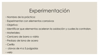 Experimentación
◦ Nombre de la práctica:
◦ Experimentar con elementos corrosivos
◦ Objetivo:
◦ Identificar que elementos aceleran la oxidación y cuales la controlan.
◦ Materiales:
◦ Cenicero de barro o vidrio
◦ Pedazo de lana de acero
◦ Cerillo
◦ clavos de 4 a 5 pulgadas
◦ vela
 