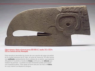 Cultura totonaca,  Hacha en forma de perico , 600-900 d.C., basalto, 25,3 x 53,34 x 6,35 cm, Instituto de Artes, Minneapolis. Esta escultura decoraba los muros de una cancha de juego de pelota en la ciudad totonaca de El Tajín, al norte de Veracruz. En ella vemos una  estilizada  representación de la cabeza de un perico, que aparece dibujada en la piedra a través de  líneas  continuas y de  relieves  que realzan las plumas. La piedra ha sido finamente pulida para lograr una superficie plana. Para darle la forma del pico se hizo un  hueco , en cuyo interior se destaca la lengua. 