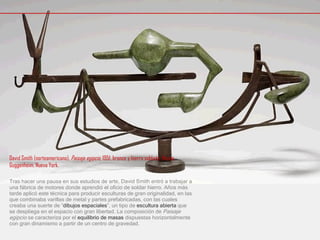 David Smith (norteamericano),  Paisaje egipcio , 1951, bronce y hierro soldado, Museo Guggenheim, Nueva York.  Tras hacer una pausa en sus estudios de arte, David Smith entró a trabajar a una fábrica de motores donde aprendió el oficio de soldar hierro. Años más tarde aplicó este técnica para producir esculturas de gran originalidad, en las que combinaba varillas de metal y partes prefabricadas, con las cuales creaba una suerte de “ dibujos espaciales ”, un tipo de  escultura abierta  que se despliega en el espacio con gran libertad. La composición de  Paisaje egipcio  se caracteriza por el  equilibrio de masas  dispuestas horizontalmente con gran dinamismo a partir de un centro de gravedad.  