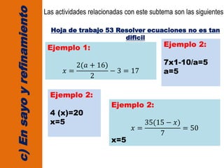 c)Ensayoyrefinamiento
Las actividades relacionadas con este subtema son las siguientes:
Hoja de trabajo 53 Resolver ecuaciones no es tan
dificil
Ejemplo 1:
𝑥 =
2(𝑎 + 16)
2
− 3 = 17
Ejemplo 2:
7x1-10/a=5
a=5
Ejemplo 2:
4 (x)=20
x=5
Ejemplo 2:
𝑥 =
35(15 − 𝑥)
7
= 50
x=5
 