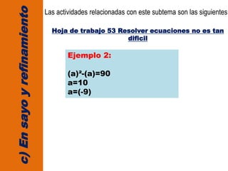 c)Ensayoyrefinamiento
Las actividades relacionadas con este subtema son las siguientes:
Hoja de trabajo 53 Resolver ecuaciones no es tan
dificil
Ejemplo 2:
(a)²-(a)=90
a=10
a=(-9)
 