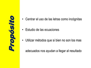 Propósito
• Centrar el uso de las letras como incógnitas
• Estudio de las ecuaciones
• Utilizar métodos que si bien no son los mas
adecuados nos ayudan a llegar al resultado
 
