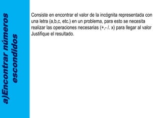 a)Encontrarnúmeros
escondidos Consiste en encontrar el valor de la incógnita representada con
una letra (a,b,c, etc.) en un problema, para esto se necesita
realizar las operaciones necesarias (+,- /. x) para llegar al valor
Justifique el resultado.
 