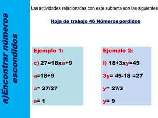 a)Encontrarnúmeros
escondidos
Las actividades relacionadas con este subtema son las siguientes:
Hoja de trabajo 46 Números perdidos
Ejemplo 1:
c) 27=18xa+9
a=18+9
a= 27/27
a= 1
Ejemplo 2:
i) 18+3xy=45
3y= 45-18 =27
y= 27/3
y= 9
 