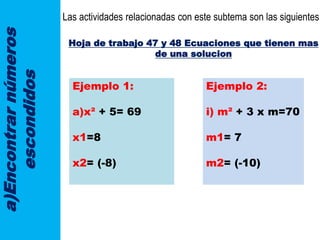 a)Encontrarnúmeros
escondidos
Las actividades relacionadas con este subtema son las siguientes:
Hoja de trabajo 47 y 48 Ecuaciones que tienen mas
de una solucion
Ejemplo 1:
a)x² + 5= 69
x1=8
x2= (-8)
Ejemplo 2:
i) m² + 3 x m=70
m1= 7
m2= (-10)
 