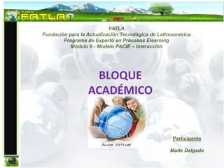 FATLA
Fundación para la Actualización Tecnológica de Latinoamérica
        Programa de Experto en Procesos Elearning
           Módulo 6 - Modelo PACIE – Interacción




                   BLOQUE
                  ACADÉMICO


                                                    Participante

                                                   Maite Delgado
 