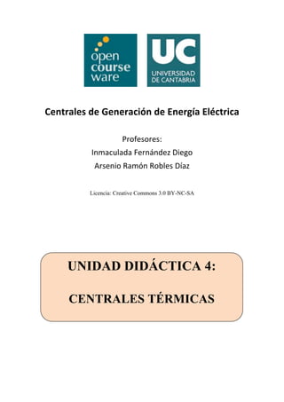 Centrales de Generación de Energía Eléctrica 
Profesores: 
Inmaculada Fernández Diego 
Arsenio Ramón Robles Díaz 
Licencia: Creative Commons 3.0 BY-NC-SA 
UNIDAD DIDÁCTICA 4: 
CENTRALES TÉRMICAS 
 