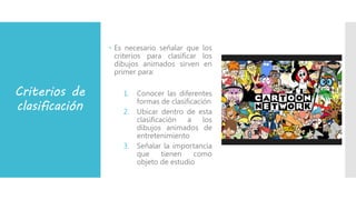 Criterios de
clasificación
 Es necesario señalar que los
criterios para clasificar los
dibujos animados sirven en
primer para:
1. Conocer las diferentes
formas de clasificación
2. Ubicar dentro de esta
clasificación a los
dibujos animados de
entretenimiento
3. Señalar la importancia
que tienen como
objeto de estudio
 