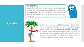 Actantes Una de las primaras clasificaciones que de se debe
hacer sobre los actantes es reconocer si éste está
representado por una persona, objeto o animal.
El uso de estas figuras o sujetos que cumplen la
función de actantes dentro de las historias. Cada
actante desarrollará una función dentro de la
caricatura, puede ser un héroe o un villano.
IMPORTANTE:
Antes de comenzar a leer el contenido de esta
página vamos a aclarar que actante es sinónimo
de personaje. Dentro de este curso al mencionar
actante nos referimos al o personaje en una
caricatura.
 