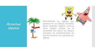 Actantes
objetos
Normalmente los objetos que
aparecen en los dibujos animados
tienen atributos mágicos, como la
varita mágica aunque en la
actualidad son pocos los dibujos
animados de entretenimiento en
que las acciones son cubiertas por
objetos.
 