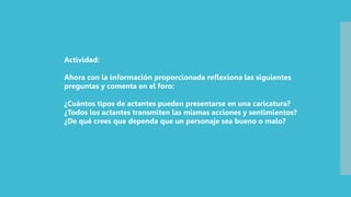 Actividad:
Ahora con la información proporcionada reflexiona las siguientes
preguntas y comenta en el foro:
¿Cuántos tipos de actantes pueden presentarse en una caricatura?
¿Todos los actantes transmiten las mismas acciones y sentimientos?
¿De qué crees que dependa que un personaje sea bueno o malo?
 