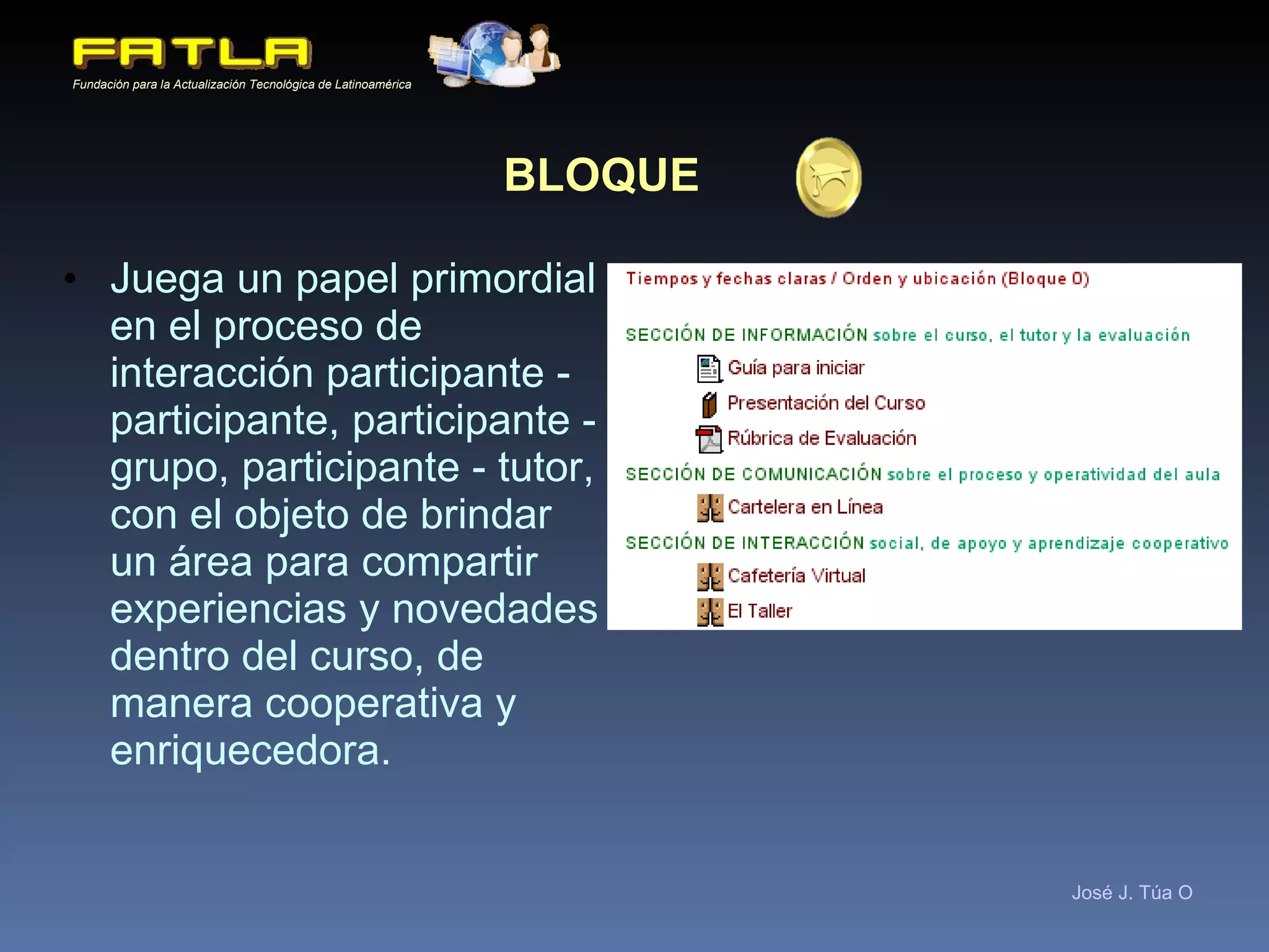 BLOQUE   Juega un papel primordial en el proceso de interacción participante - participante, participante - grupo, participante - tutor, con el objeto de brindar un área para compartir experiencias y novedades dentro del curso, de manera cooperativa y enriquecedora. 